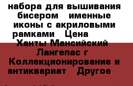 3 набора для вышивания бисером - именные иконы с акриловыми рамками › Цена ­ 350 - Ханты-Мансийский, Лангепас г. Коллекционирование и антиквариат » Другое   